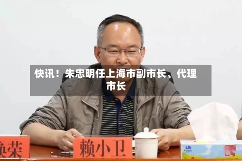 快讯！朱忠明任上海市副市长、代理市长-第2张图片