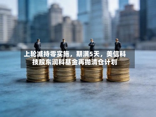 上轮减持零实施，期满5天，美信科技股东润科基金再抛清仓计划-第3张图片